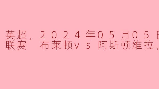 英超，2024年05月05日 英超联赛 布莱顿vs阿斯顿维拉，正赛